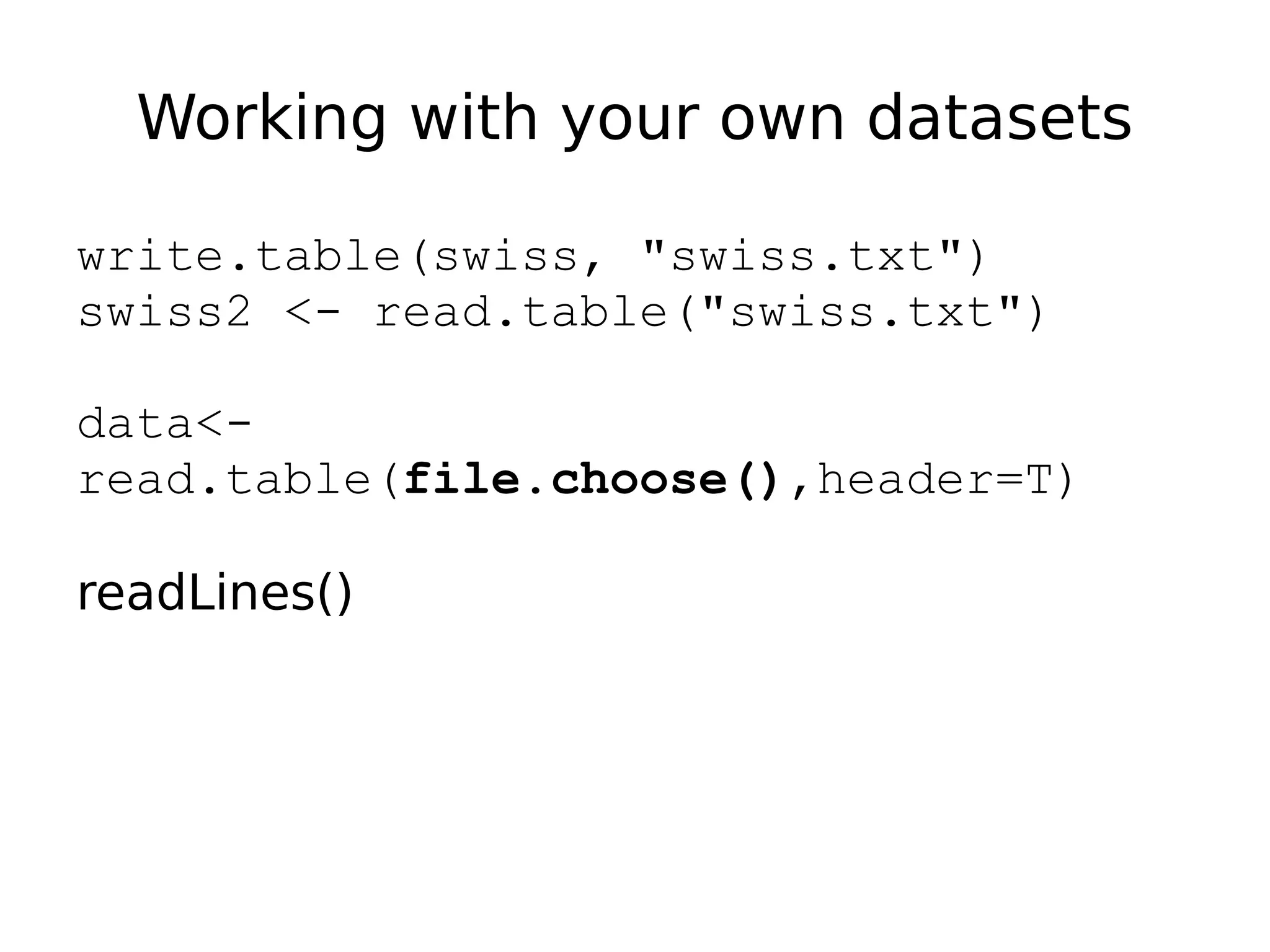 Working with your own datasets write.table(swiss, "swiss.txt") swiss2 <- read.table("swiss.txt") data<- read.table(file.choose(),header=T) readLines() 