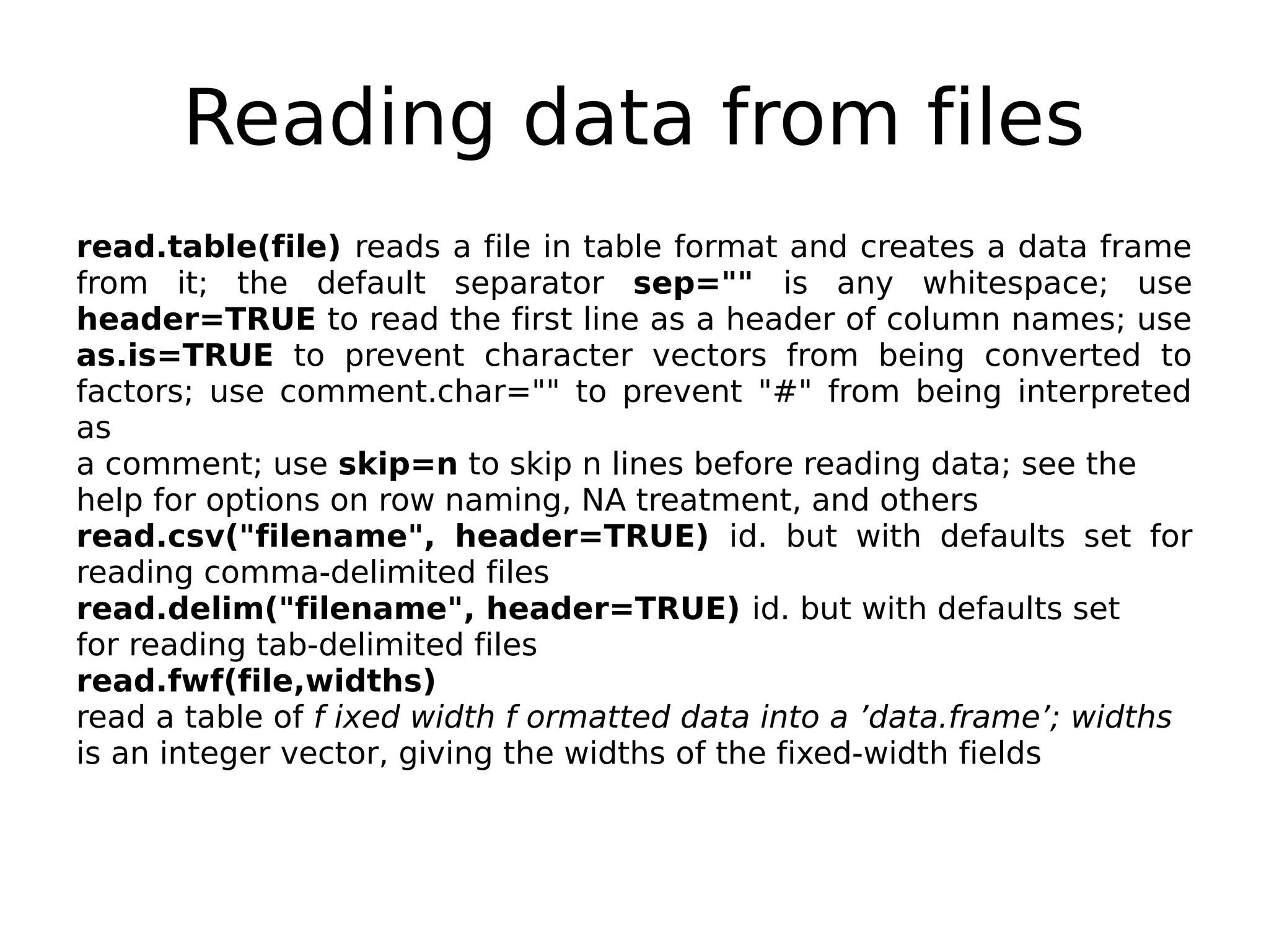 Reading data from files read.table(file) reads a file in table format and creates a data frame from it; the default separator sep="" is any whitespace; use header=TRUE to read the first line as a header of column names; use as.is=TRUE to prevent character vectors from being converted to factors; use comment.char="" to prevent "#" from being interpreted as a comment; use skip=n to skip n lines before reading data; see the help for options on row naming, NA treatment, and others read.csv("filename", header=TRUE) id. but with defaults set for reading comma-delimited files read.delim("filename", header=TRUE) id. but with defaults set for reading tab-delimited files read.fwf(file,widths) read a table of f ixed width f ormatted data into a ’data.frame’; widths is an integer vector, giving the widths of the fixed-width fields 