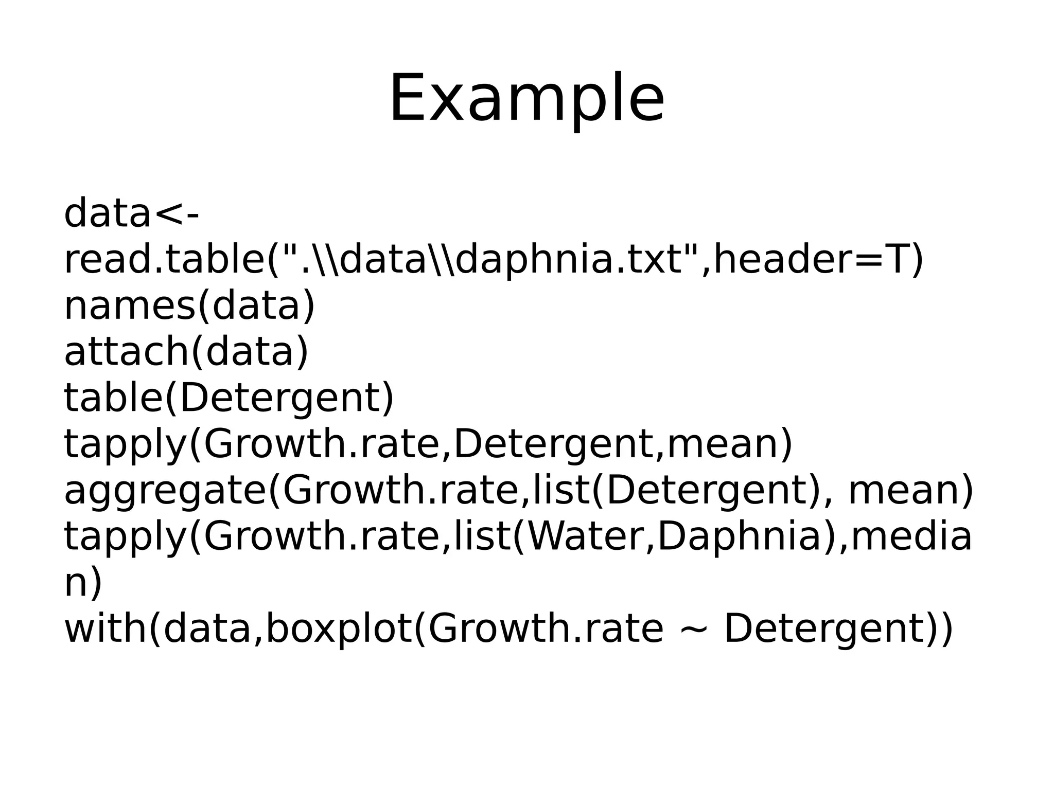 Example data<- read.table(".datadaphnia.txt",header=T) names(data) attach(data) table(Detergent) tapply(Growth.rate,Detergent,mean) aggregate(Growth.rate,list(Detergent), mean) tapply(Growth.rate,list(Water,Daphnia),media n) with(data,boxplot(Growth.rate ~ Detergent)) 