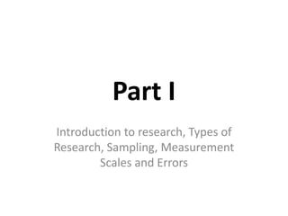 Part I
Introduction to research, Types of
Research, Sampling, Measurement
Scales and Errors
 