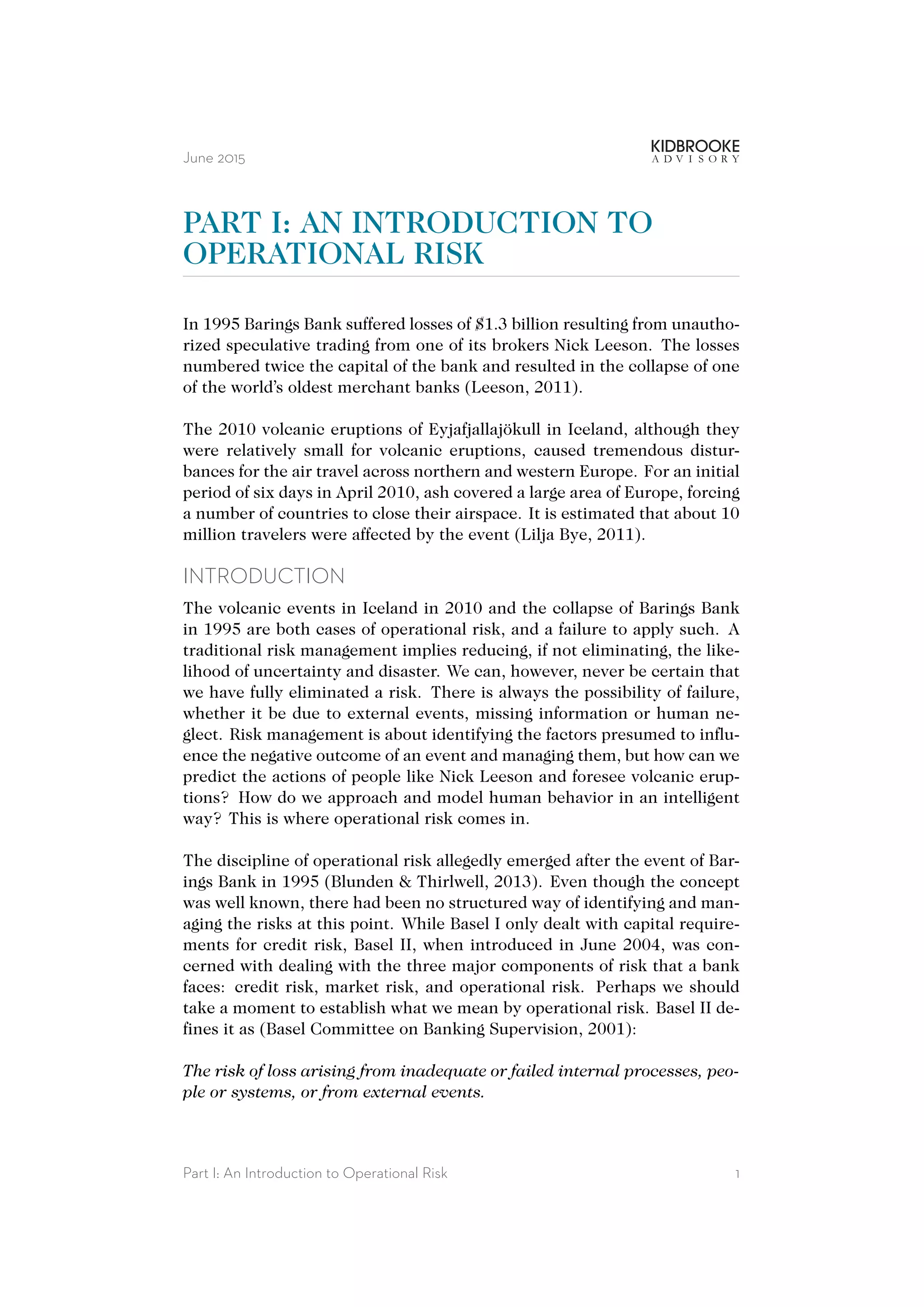 June 2015
PART I: AN INTRODUCTION TO
OPERATIONAL RISK
In 1995 Barings Bank suffered losses of $1.3 billion resulting from unautho-
rized speculative trading from one of its brokers Nick Leeson. The losses
numbered twice the capital of the bank and resulted in the collapse of one
of the world’s oldest merchant banks (Leeson, 2011).
The 2010 volcanic eruptions of Eyjafjallajökull in Iceland, although they
were relatively small for volcanic eruptions, caused tremendous distur-
bances for the air travel across northern and western Europe. For an initial
period of six days in April 2010, ash covered a large area of Europe, forcing
a number of countries to close their airspace. It is estimated that about 10
million travelers were affected by the event (Lilja Bye, 2011).
INTRODUCTION
The volcanic events in Iceland in 2010 and the collapse of Barings Bank
in 1995 are both cases of operational risk, and a failure to apply such. A
traditional risk management implies reducing, if not eliminating, the like-
lihood of uncertainty and disaster. We can, however, never be certain that
we have fully eliminated a risk. There is always the possibility of failure,
whether it be due to external events, missing information or human ne-
glect. Risk management is about identifying the factors presumed to influ-
ence the negative outcome of an event and managing them, but how can we
predict the actions of people like Nick Leeson and foresee volcanic erup-
tions? How do we approach and model human behavior in an intelligent
way? This is where operational risk comes in.
The discipline of operational risk allegedly emerged after the event of Bar-
ings Bank in 1995 (Blunden & Thirlwell, 2013). Even though the concept
was well known, there had been no structured way of identifying and man-
aging the risks at this point. While Basel I only dealt with capital require-
ments for credit risk, Basel II, when introduced in June 2004, was con-
cerned with dealing with the three major components of risk that a bank
faces: credit risk, market risk, and operational risk. Perhaps we should
take a moment to establish what we mean by operational risk. Basel II de-
fines it as (Basel Committee on Banking Supervision, 2001):
The risk of loss arising from inadequate or failed internal processes, peo-
ple or systems, or from external events.
Part I: An Introduction to Operational Risk 1
 