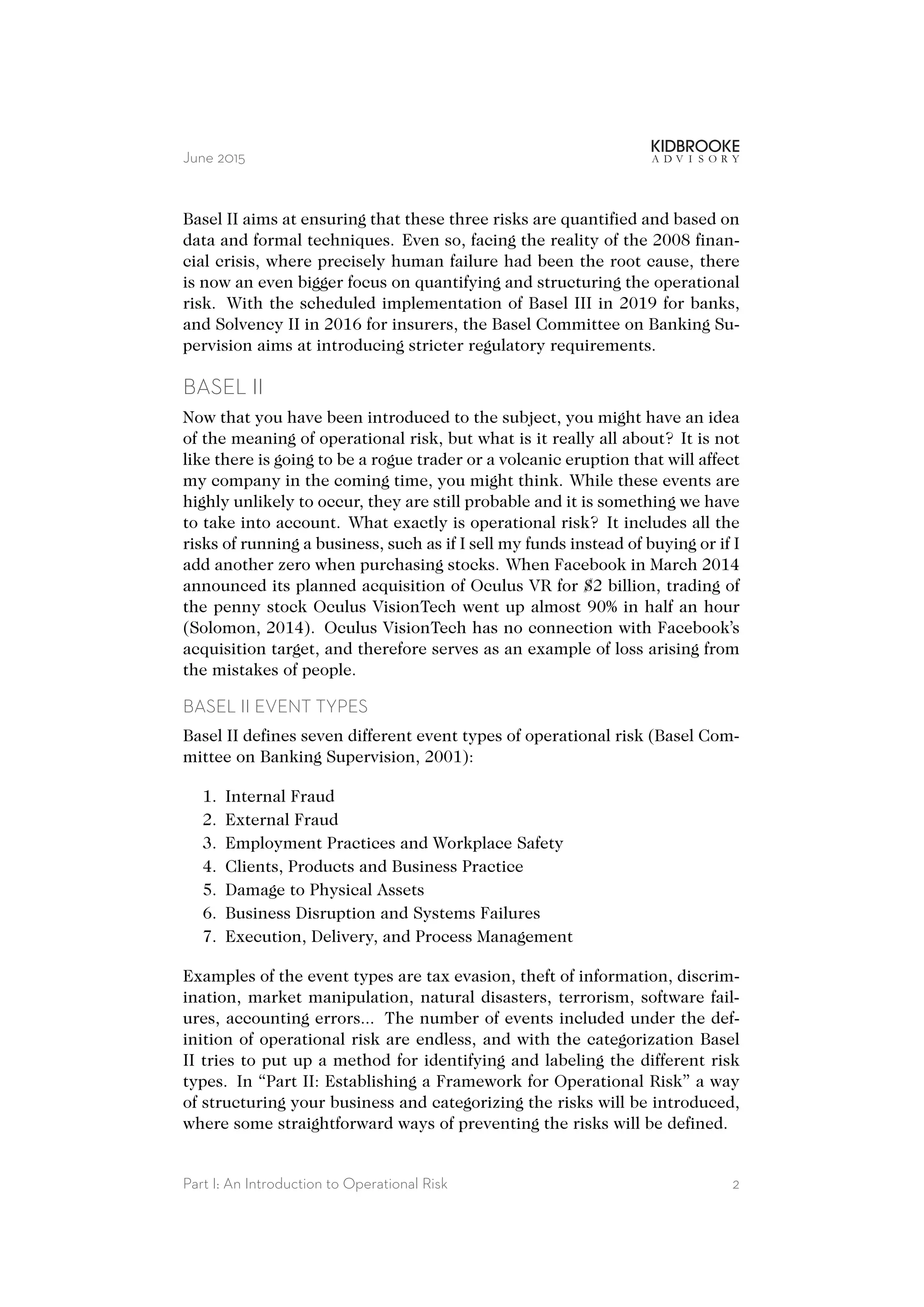 June 2015
Basel II aims at ensuring that these three risks are quantified and based on
data and formal techniques. Even so, facing the reality of the 2008 finan-
cial crisis, where precisely human failure had been the root cause, there
is now an even bigger focus on quantifying and structuring the operational
risk. With the scheduled implementation of Basel III in 2019 for banks,
and Solvency II in 2016 for insurers, the Basel Committee on Banking Su-
pervision aims at introducing stricter regulatory requirements.
BASEL II
Now that you have been introduced to the subject, you might have an idea
of the meaning of operational risk, but what is it really all about? It is not
like there is going to be a rogue trader or a volcanic eruption that will affect
my company in the coming time, you might think. While these events are
highly unlikely to occur, they are still probable and it is something we have
to take into account. What exactly is operational risk? It includes all the
risks of running a business, such as if I sell my funds instead of buying or if I
add another zero when purchasing stocks. When Facebook in March 2014
announced its planned acquisition of Oculus VR for $2 billion, trading of
the penny stock Oculus VisionTech went up almost 90% in half an hour
(Solomon, 2014). Oculus VisionTech has no connection with Facebook’s
acquisition target, and therefore serves as an example of loss arising from
the mistakes of people.
BASEL II EVENT TYPES
Basel II defines seven different event types of operational risk (Basel Com-
mittee on Banking Supervision, 2001):
1. Internal Fraud
2. External Fraud
3. Employment Practices and Workplace Safety
4. Clients, Products and Business Practice
5. Damage to Physical Assets
6. Business Disruption and Systems Failures
7. Execution, Delivery, and Process Management
Examples of the event types are tax evasion, theft of information, discrim-
ination, market manipulation, natural disasters, terrorism, software fail-
ures, accounting errors... The number of events included under the def-
inition of operational risk are endless, and with the categorization Basel
II tries to put up a method for identifying and labeling the different risk
types. In “Part II: Establishing a Framework for Operational Risk” a way
of structuring your business and categorizing the risks will be introduced,
where some straightforward ways of preventing the risks will be defined.
Part I: An Introduction to Operational Risk 2
 