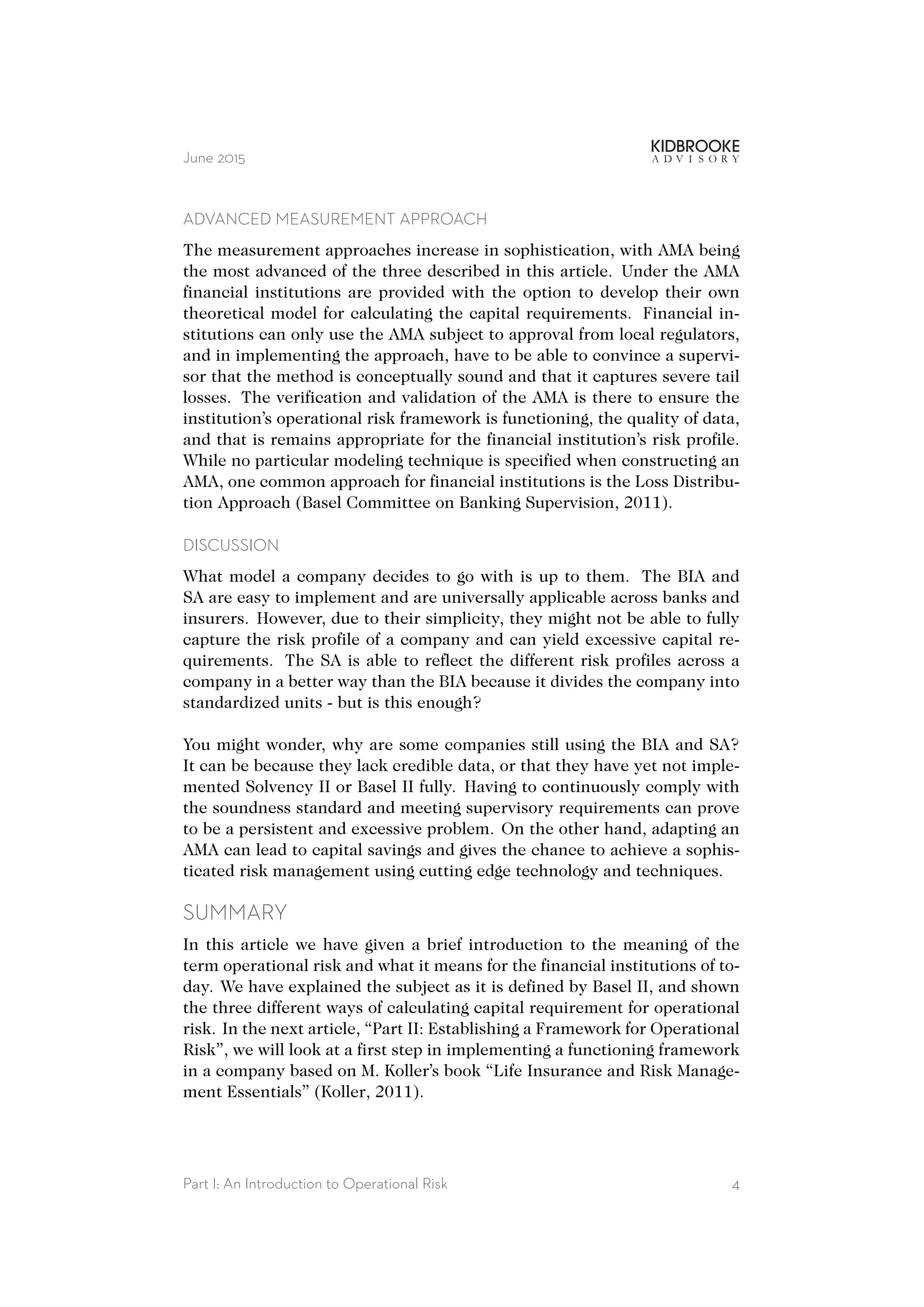 June 2015
ADVANCED MEASUREMENT APPROACH
The measurement approaches increase in sophistication, with AMA being
the most advanced of the three described in this article. Under the AMA
financial institutions are provided with the option to develop their own
theoretical model for calculating the capital requirements. Financial in-
stitutions can only use the AMA subject to approval from local regulators,
and in implementing the approach, have to be able to convince a supervi-
sor that the method is conceptually sound and that it captures severe tail
losses. The verification and validation of the AMA is there to ensure the
institution’s operational risk framework is functioning, the quality of data,
and that is remains appropriate for the financial institution’s risk profile.
While no particular modeling technique is specified when constructing an
AMA, one common approach for financial institutions is the Loss Distribu-
tion Approach (Basel Committee on Banking Supervision, 2011).
DISCUSSION
What model a company decides to go with is up to them. The BIA and
SA are easy to implement and are universally applicable across banks and
insurers. However, due to their simplicity, they might not be able to fully
capture the risk profile of a company and can yield excessive capital re-
quirements. The SA is able to reflect the different risk profiles across a
company in a better way than the BIA because it divides the company into
standardized units - but is this enough?
You might wonder, why are some companies still using the BIA and SA?
It can be because they lack credible data, or that they have yet not imple-
mented Solvency II or Basel II fully. Having to continuously comply with
the soundness standard and meeting supervisory requirements can prove
to be a persistent and excessive problem. On the other hand, adapting an
AMA can lead to capital savings and gives the chance to achieve a sophis-
ticated risk management using cutting edge technology and techniques.
SUMMARY
In this article we have given a brief introduction to the meaning of the
term operational risk and what it means for the financial institutions of to-
day. We have explained the subject as it is defined by Basel II, and shown
the three different ways of calculating capital requirement for operational
risk. In the next article, “Part II: Establishing a Framework for Operational
Risk”, we will look at a first step in implementing a functioning framework
in a company based on M. Koller’s book “Life Insurance and Risk Manage-
ment Essentials” (Koller, 2011).
Part I: An Introduction to Operational Risk 4
 