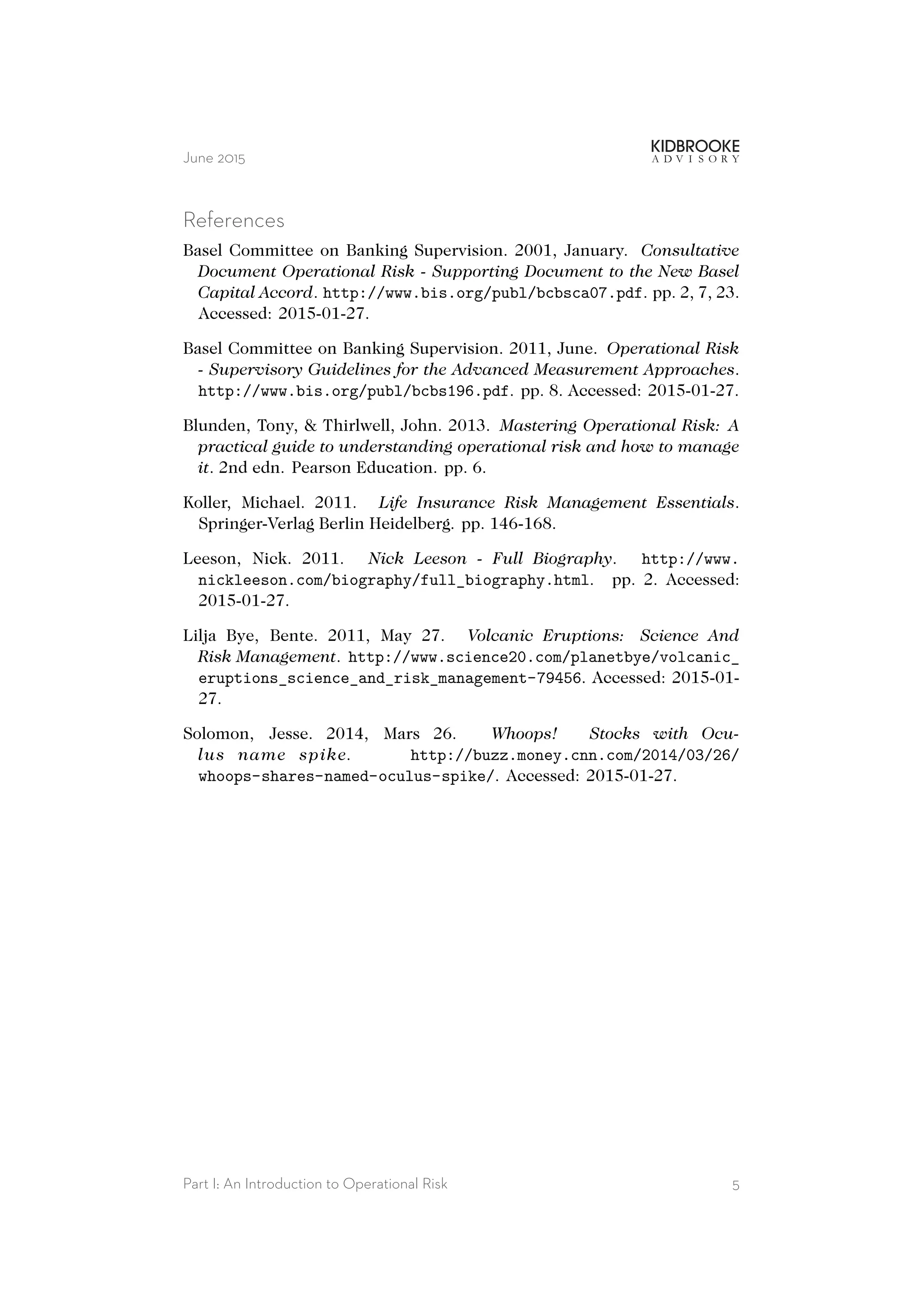 June 2015
References
Basel Committee on Banking Supervision. 2001, January. Consultative
Document Operational Risk - Supporting Document to the New Basel
Capital Accord. http://www.bis.org/publ/bcbsca07.pdf. pp. 2, 7, 23.
Accessed: 2015-01-27.
Basel Committee on Banking Supervision. 2011, June. Operational Risk
- Supervisory Guidelines for the Advanced Measurement Approaches.
http://www.bis.org/publ/bcbs196.pdf. pp. 8. Accessed: 2015-01-27.
Blunden, Tony, & Thirlwell, John. 2013. Mastering Operational Risk: A
practical guide to understanding operational risk and how to manage
it. 2nd edn. Pearson Education. pp. 6.
Koller, Michael. 2011. Life Insurance Risk Management Essentials.
Springer-Verlag Berlin Heidelberg. pp. 146-168.
Leeson, Nick. 2011. Nick Leeson - Full Biography. http://www.
nickleeson.com/biography/full_biography.html. pp. 2. Accessed:
2015-01-27.
Lilja Bye, Bente. 2011, May 27. Volcanic Eruptions: Science And
Risk Management. http://www.science20.com/planetbye/volcanic_
eruptions_science_and_risk_management-79456. Accessed: 2015-01-
27.
Solomon, Jesse. 2014, Mars 26. Whoops! Stocks with Ocu-
lus name spike. http://buzz.money.cnn.com/2014/03/26/
whoops-shares-named-oculus-spike/. Accessed: 2015-01-27.
Part I: An Introduction to Operational Risk 5
 