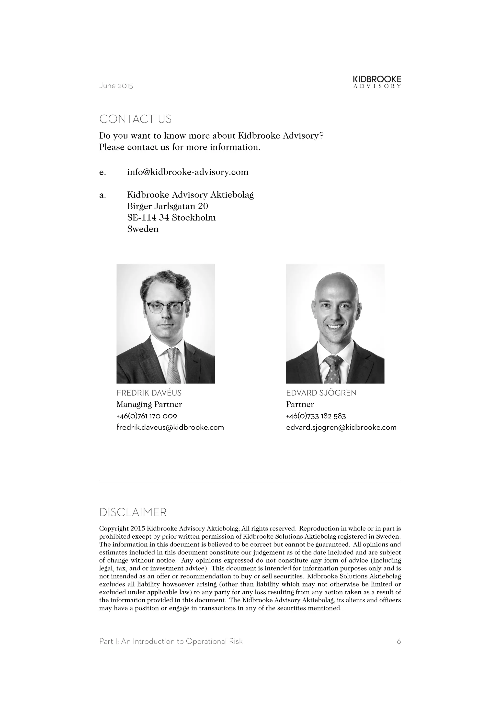 June 2015
CONTACT US
Do you want to know more about Kidbrooke Advisory?
Please contact us for more information.
e. info@kidbrooke-advisory.com
a. Kidbrooke Advisory Aktiebolag
Birger Jarlsgatan 20
SE-114 34 Stockholm
Sweden
FREDRIK DAVÉUS
Managing Partner
+46(0)761 170 009
fredrik.daveus@kidbrooke.com
EDVARD SJÖGREN
Partner
+46(0)733 182 583
edvard.sjogren@kidbrooke.com
DISCLAIMER
Copyright 2015 Kidbrooke Advisory Aktiebolag; All rights reserved. Reproduction in whole or in part is
prohibited except by prior written permission of Kidbrooke Solutions Aktiebolag registered in Sweden.
The information in this document is believed to be correct but cannot be guaranteed. All opinions and
estimates included in this document constitute our judgement as of the date included and are subject
of change without notice. Any opinions expressed do not constitute any form of advice (including
legal, tax, and or investment advice). This document is intended for information purposes only and is
not intended as an offer or recommendation to buy or sell securities. Kidbrooke Solutions Aktiebolag
excludes all liability howsoever arising (other than liability which may not otherwise be limited or
excluded under applicable law) to any party for any loss resulting from any action taken as a result of
the information provided in this document. The Kidbrooke Advisory Aktiebolag, its clients and officers
may have a position or engage in transactions in any of the securities mentioned.
Part I: An Introduction to Operational Risk 6
 