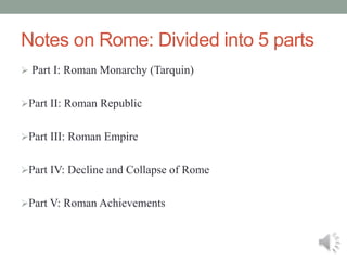 Notes on Rome: Divided into 5 parts
 Part I: Roman Monarchy (Tarquin)
Part II: Roman Republic
Part III: Roman Empire
Part IV: Decline and Collapse of Rome
Part V: Roman Achievements
 