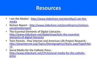 Resources
• I am the Media! - http://www.slideshare.net/alainthys/i-am-the-
  media
• Neilsen Report - http://www.slideshare.net/jenniferpricci/nielsen-
  socialmediareport
• The Essential Elements of Digital Literacies -
  http://www.slideshare.net/dajbelshaw/telic-the-essential-
  elements-of-digital-literacies
• Teen Parents - Pew Internet and American Life Project Research -
  http://pewinternet.org/Topics/Demographics/Teens.aspx?typeFilter
  =5
• Social Media for the Catholic Press -
  http://www.slideshare.net/CFCA/social-media-for-the-catholic-
  press
 