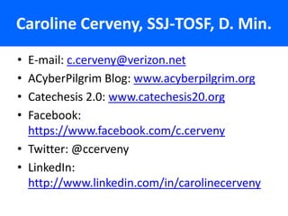 Caroline Cerveny, SSJ-TOSF, D. Min.
• E-mail: c.cerveny@verizon.net
• ACyberPilgrim Blog: www.acyberpilgrim.org
• Catechesis 2.0: www.catechesis20.org
• Facebook:
  https://www.facebook.com/c.cerveny
• Twitter: @ccerveny
• LinkedIn:
  http://www.linkedin.com/in/carolinecerveny
 