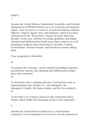 PART I
1.
Assume the United Nations Educational, Scientific, and Cultural
Organization (UNESCO) hired you as an economic development
expert. Your mission is to travel to several developing countries
(Mexico, Nigeria, Egypt, Iran, and Lebanon), which have been
suffering from the "brain drain" disease for more than four
decades. Every year, millions of college graduates and highly
educated and skilled professionals leave their countries to seek
permanent residency and citizenship in Australia, Canada,
United States, Western Europe, and whichever country taking
them.
Your assignment is threefold:
a)
To analyze the economic, social, cultural (including religious),
and political reasons why educated and skilled professionals
leave their countries
b)
To determine who is gaining and who is losing from such an
unprecedented mass exodus (i.e., the immigrant, the
immigrant’s family, the home country, and the host country)
c)
To develop a set of policy measures that could help reduce
human capital flight and encourage return of the expatriates
2.
Assume the United Nations hired you as a development
economist. Your assignment is to travel to several countries in
 
