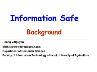 Information Safe
                  Background
Hoang V.Nguyen
Mail: startnewday85@gmail.com
Department of Computer Science
Faculty of Information Technology – Hanoi University of Agriculture
 