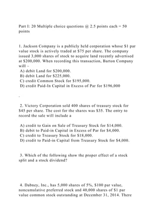 Part I: 20 Multiple choice questions @ 2.5 points each = 50
points
1. Jackson Company is a publicly held corporation whose $1 par
value stock is actively traded at $75 per share. The company
issued 3,000 shares of stock to acquire land recently advertised
at $200,000. When recording this transaction, Barton Company
will –
A) debit Land for $200,000.
B) debit Land for $225,000.
C) credit Common Stock for $195,000.
D) credit Paid-In Capital in Excess of Par for $196,000
.
2. Victory Corporation sold 400 shares of treasury stock for
$45 per share. The cost for the shares was $35. The entry to
record the sale will include a
A) credit to Gain on Sale of Treasury Stock for $14,000.
B) debit to Paid-in Capital in Excess of Par for $4,000.
C) credit to Treasury Stock for $18,000.
D) credit to Paid-in Capital from Treasury Stock for $4,000.
3. Which of the following show the proper effect of a stock
split and a stock dividend?
4. Dabney, Inc., has 5,000 shares of 5%, $100 par value,
noncumulative preferred stock and 40,000 shares of $1 par
value common stock outstanding at December 31, 2014. There
 