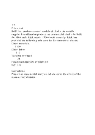 22.
Points = 4
R&R Inc. produces several models of clocks. An outside
supplier has offered to produce the commercial clocks for R&R
for $300 each. R&R needs 1,500 clocks annually. R&R has
provided the following unit costs for its commercial clocks:
Direct materials
$100
Direct labor
110
Variable overhead
35
Fixed overhead(60% avoidable if
buy) 150
Instructions
Prepare an incremental analysis, which shows the effect of the
make-or-buy decision.
 