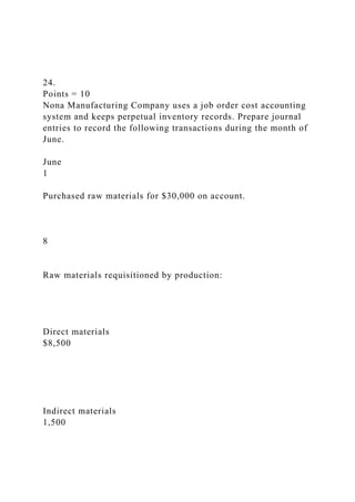 24.
Points = 10
Nona Manufacturing Company uses a job order cost accounting
system and keeps perpetual inventory records. Prepare journal
entries to record the following transactions during the month of
June.
June
1
Purchased raw materials for $30,000 on account.
8
Raw materials requisitioned by production:
Direct materials
$8,500
Indirect materials
1,500
 