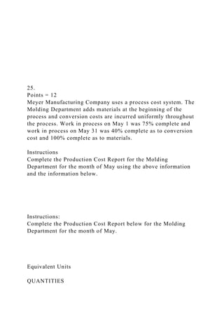 25.
Points = 12
Meyer Manufacturing Company uses a process cost system. The
Molding Department adds materials at the beginning of the
process and conversion costs are incurred uniformly throughout
the process. Work in process on May 1 was 75% complete and
work in process on May 31 was 40% complete as to conversion
cost and 100% complete as to materials.
Instructions
Complete the Production Cost Report for the Molding
Department for the month of May using the above information
and the information below.
Instructions:
Complete the Production Cost Report below for the Molding
Department for the month of May.
Equivalent Units
QUANTITIES
 