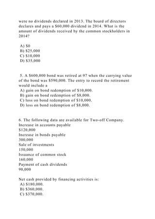 were no dividends declared in 2013. The board of directors
declares and pays a $60,000 dividend in 2014. What is the
amount of dividends received by the common stockholders in
2014?
A) $0
B) $25,000
C) $10,000
D) $35,000
5. A $600,000 bond was retired at 97 when the carrying value
of the bond was $590,000. The entry to record the retirement
would include a
A) gain on bond redemption of $10,000.
B) gain on bond redemption of $8,000.
C) loss on bond redemption of $10,000.
D) loss on bond redemption of $8,000.
6. The following data are available for Two-off Company.
Increase in accounts payable
$120,000
Increase in bonds payable
300,000
Sale of investments
150,000
Issuance of common stock
160,000
Payment of cash dividends
90,000
Net cash provided by financing activities is:
A) $180,000.
B) $360,000.
C) $370,000.
 