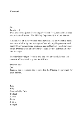 $300,000
26.
Points = 8
Data concerning manufacturing overhead for Analina Industries
are presented below. The Mixing Department is a cost center.
An analysis of the overhead costs reveals that all variable costs
are controllable by the manager of the Mixing Department and
that 50% of supervisory costs are controllable at the department
level. Depreciation and Property Taxes are not controllable by
the manager.
The flexible budget formula and the cost and activity for the
months of June and July are as follows:
Instructions
(a)
Prepare the responsibility reports for the Mixing Department for
each month.
June
July
Controllable Cost
Budget
Actual
Delta
F or U
Budget
 
