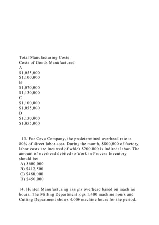 Total Manufacturing Costs
Costs of Goods Manufactured
A
$1,055,000
$1,100,000
B
$1,070,000
$1,130,000
C
$1,100,000
$1,055,000
D
$1,130,000
$1,055,000
13. For Cevu Company, the predetermined overhead rate is
80% of direct labor cost. During the month, $800,000 of factory
labor costs are incurred of which $200,000 is indirect labor. The
amount of overhead debited to Work in Process Inventory
should be:
A) $600,000
B) $412,500
C) $480,000
D) $450,000
14. Hunten Manufacturing assigns overhead based on machine
hours. The Milling Department logs 1,400 machine hours and
Cutting Department shows 4,000 machine hours for the period.
 