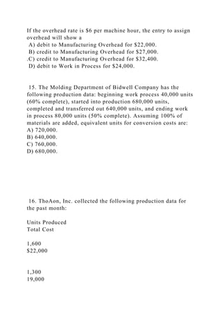 If the overhead rate is $6 per machine hour, the entry to assign
overhead will show a
A) debit to Manufacturing Overhead for $22,000.
B) credit to Manufacturing Overhead for $27,000.
.C) credit to Manufacturing Overhead for $32,400.
D) debit to Work in Process for $24,000.
15. The Molding Department of Bidwell Company has the
following production data: beginning work process 40,000 units
(60% complete), started into production 680,000 units,
completed and transferred out 640,000 units, and ending work
in process 80,000 units (50% complete). Assuming 100% of
materials are added, equivalent units for conversion costs are:
A) 720,000.
B) 640,000.
C) 760,000.
D) 680,000.
16. ThoAon, Inc. collected the following production data for
the past month:
Units Produced
Total Cost
1,600
$22,000
1,300
19,000
 
