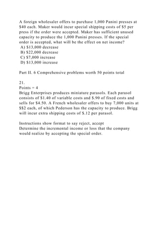 A foreign wholesaler offers to purchase 1,000 Panini presses at
$40 each. Maker would incur special shipping costs of $5 per
press if the order were accepted. Maker has sufficient unused
capacity to produce the 1,000 Panini presses. If the special
order is accepted, what will be the effect on net income?
A) $13,000 decrease
B) $22,000 decrease
C) $7,000 increase
D) $13,000 increase
Part II. 6 Comprehensive problems worth 50 points total
21.
Points = 4
Brigg Enterprises produces miniature parasols. Each parasol
consists of $1.40 of variable costs and $.90 of fixed costs and
sells for $4.50. A French wholesaler offers to buy 7,000 units at
$$2 each, of which Pederson has the capacity to produce. Brigg
will incur extra shipping costs of $.12 per parasol.
Instructions show format to say reject, accept
Determine the incremental income or loss that the company
would realize by accepting the special order.
 