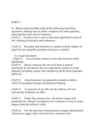 PART I
A. Please read carefully each of the following true/false
questions, making sure to mark a response for each question,
selecting the most correct response
(T)(F) 1. Contract law is one of the most significant areas of
law relating to business and commerce.
(T)(F) 2. The party that breaches a contract will be subject to
legal but not equitable penalties because a contract
is a legal document.
(T)(F) 3. An executed contract is one that has been fully
performed.
(T)(F) 4. Quasi-contracts do not arise from a mutual
agreement by the parties but are imposed by courts to avoid
unjustly enriching a party who should not profit from improper
behavior.
(T)(F) 5. Advertisements are generally treated as offers,
which if accepted, become immediately binding.
(T)(F) 6. A rejection of an offer by the offeree will not
necessarily terminate an offer.
(T)(F) 7. Under the common law, the mirror image rule
permitted the offeree's acceptance of a contract to vary to some
degree from the offeror's offer.
(T)(F) 8. For the doctrine of promissory estoppel (detrimental
reliance) to apply, there still must be a contract with
 