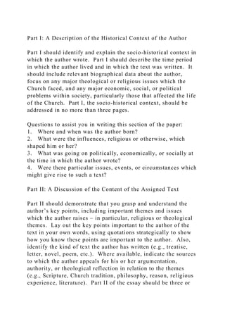 Part I: A Description of the Historical Context of the Author
Part I should identify and explain the socio-historical context in
which the author wrote. Part I should describe the time period
in which the author lived and in which the text was written. It
should include relevant biographical data about the author,
focus on any major theological or religious issues which the
Church faced, and any major economic, social, or political
problems within society, particularly those that affected the life
of the Church. Part I, the socio-historical context, should be
addressed in no more than three pages.
Questions to assist you in writing this section of the paper:
1. Where and when was the author born?
2. What were the influences, religious or otherwise, which
shaped him or her?
3. What was going on politically, economically, or socially at
the time in which the author wrote?
4. Were there particular issues, events, or circumstances which
might give rise to such a text?
Part II: A Discussion of the Content of the Assigned Text
Part II should demonstrate that you grasp and understand the
author’s key points, including important themes and issues
which the author raises – in particular, religious or theological
themes. Lay out the key points important to the author of the
text in your own words, using quotations strategically to show
how you know these points are important to the author. Also,
identify the kind of text the author has written (e.g., treatise,
letter, novel, poem, etc.). Where available, indicate the sources
to which the author appeals for his or her argumentation,
authority, or theological reflection in relation to the themes
(e.g., Scripture, Church tradition, philosophy, reason, religious
experience, literature). Part II of the essay should be three or
 