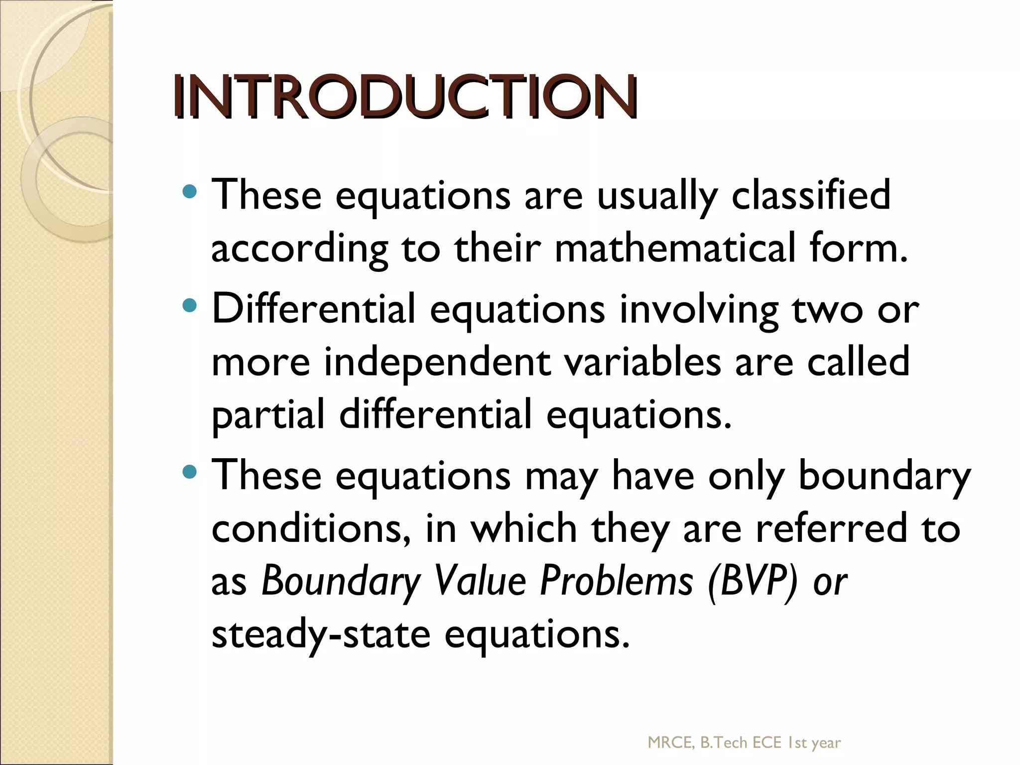 INTRODUCTION These equations are usually classified according to their mathematical form. Differential equations involving two or more independent variables are called partial differential equations. These equations may have only boundary conditions, in which they are referred to as Boundary Value Problems (BVP) or steady-state equations. MRCE, B.Tech ECE 1st year