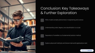 Conclusion: Key Takeaways
& Further Exploration
PDEs model complex phenomena in engineering and science.
Understanding order, degree, and classification is crucial.
Separation of variables is a fundamental solution method.
Explore advanced methods and diverse real-world applications next.
 
