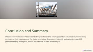 Conclusion and Summary
Wideband and narrowband PD detection techniques offer distinct advantages and are valuable tools for monitoring
the health of electrical equipment. The choice of technique depends on the specific application, the type of PD
phenomena being investigated, and the required level of detail in the analysis.
 