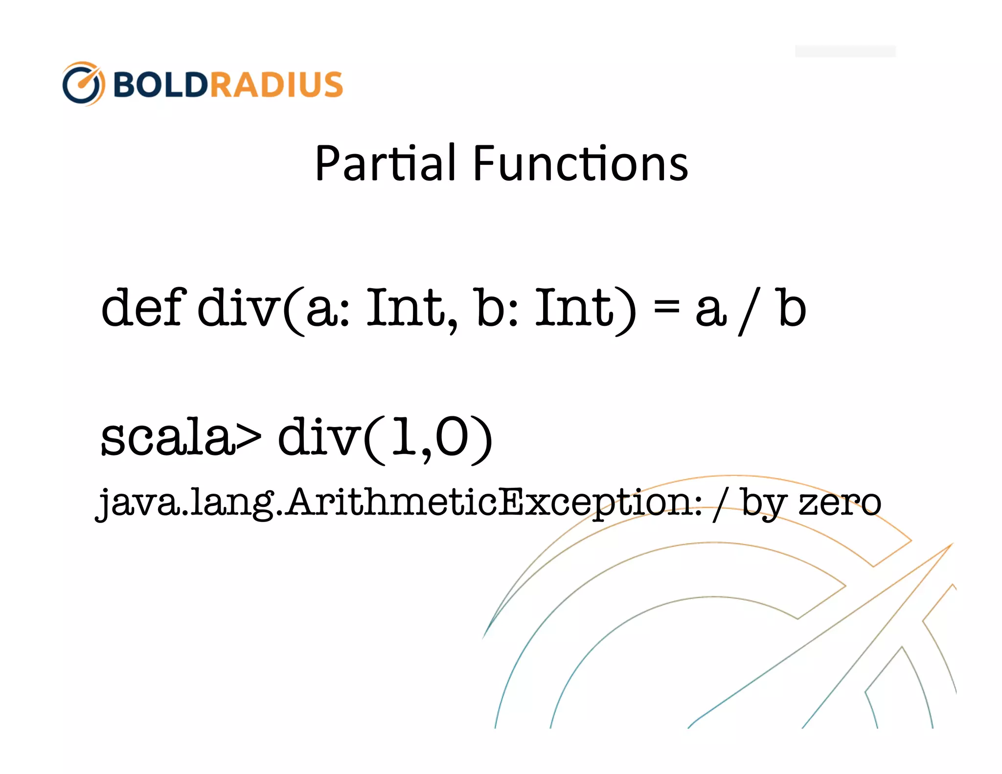 Par$al
Func$ons
def div(a: Int, b: Int) = a / b
scala> div(1,0)
java.lang.ArithmeticException: / by zero
