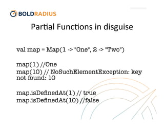 Par$al	
  Func$ons	
  in	
  disguise	
  
val map = Map(1 -> "One", 2 -> "Two")

map(1) //One
map(10) // NoSuchElementException: key
not found: 10

map.isDeﬁnedAt(1) // true
map.isDeﬁnedAt(10) //false
 