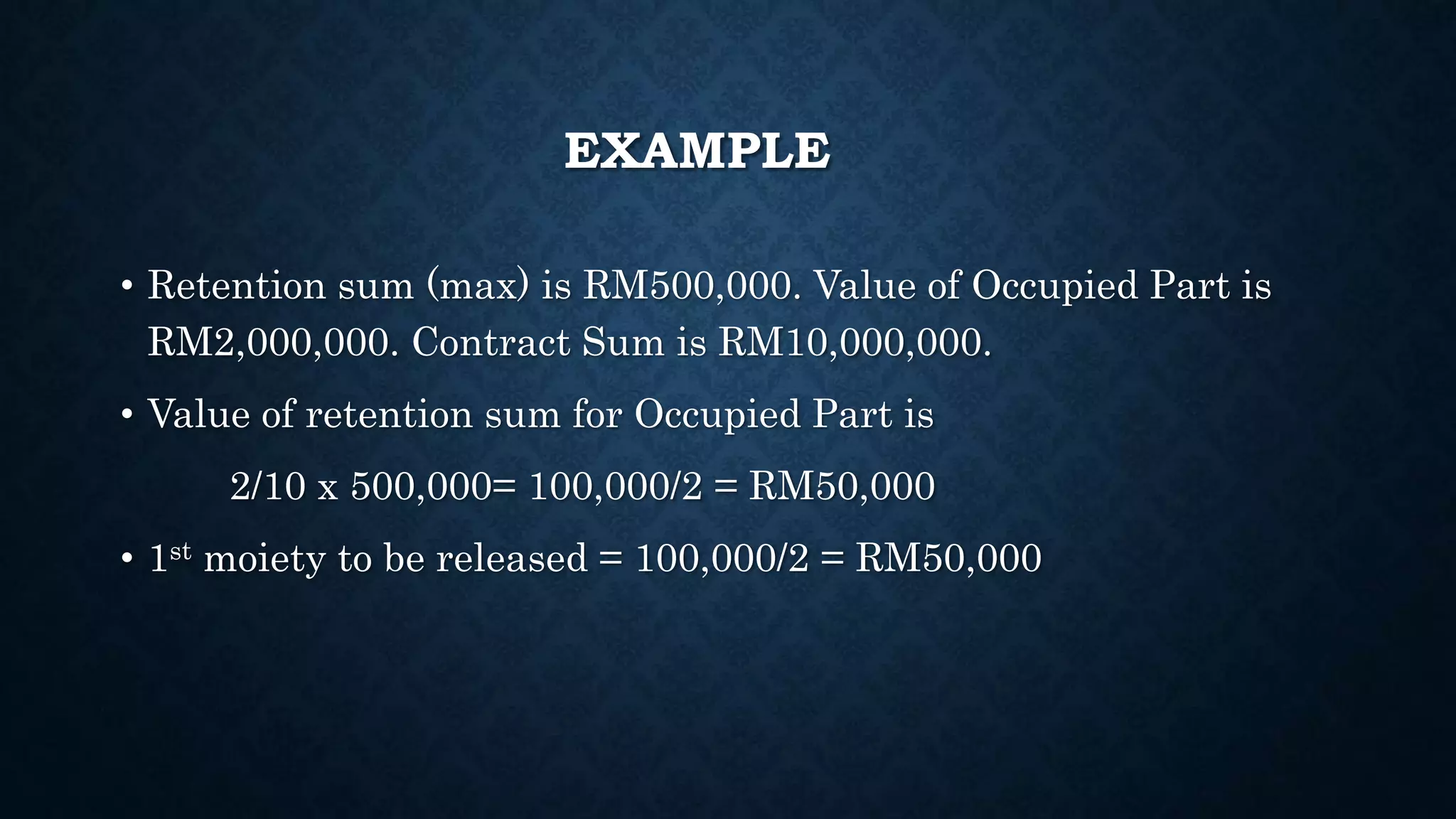 EXAMPLE
• Retention sum (max) is RM500,000. Value of Occupied Part is
RM2,000,000. Contract Sum is RM10,000,000.
• Value of retention sum for Occupied Part is
2/10 x 500,000= 100,000/2 = RM50,000
• 1st moiety to be released = 100,000/2 = RM50,000
 