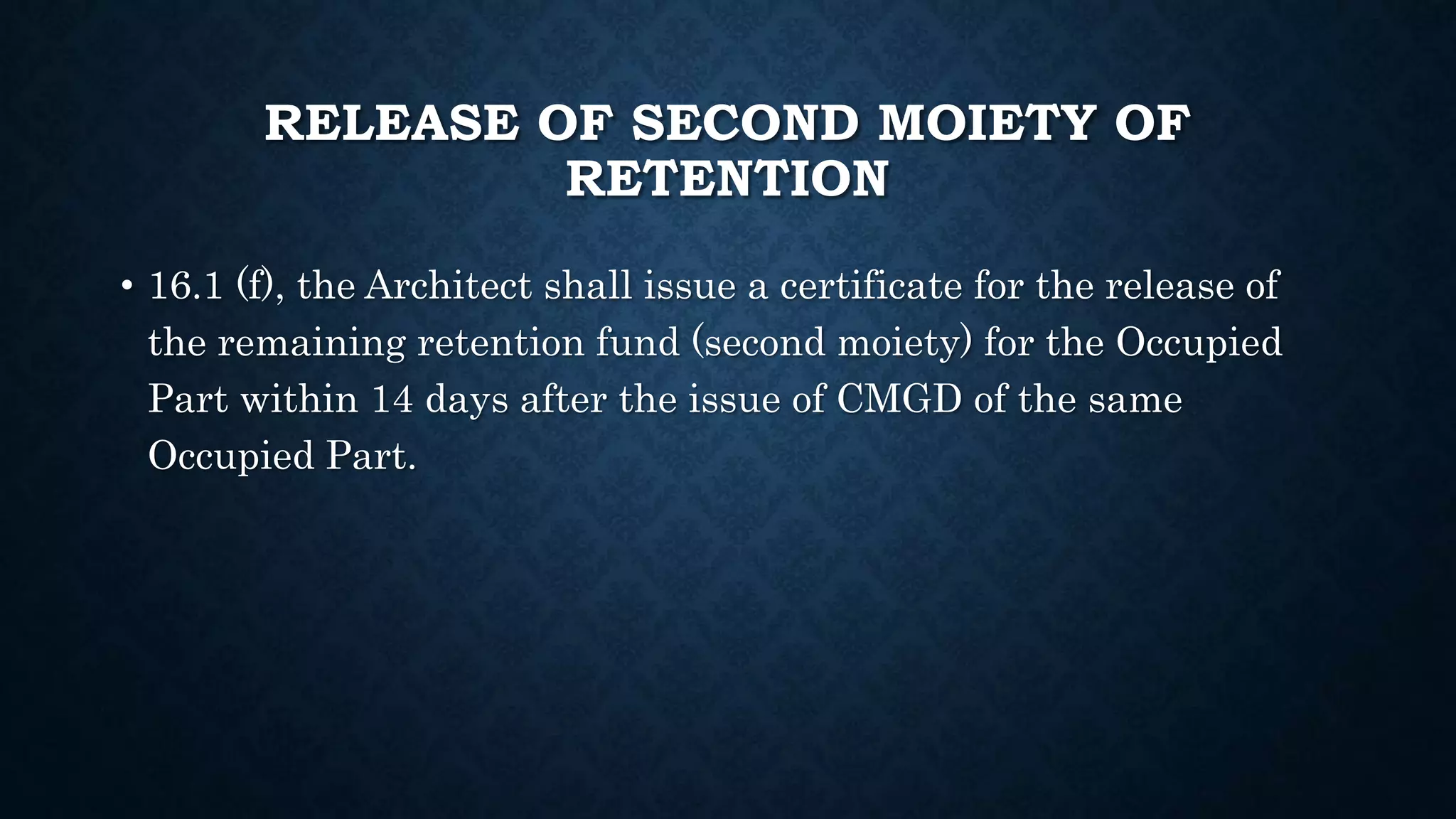 RELEASE OF SECOND MOIETY OF
RETENTION
• 16.1 (f), the Architect shall issue a certificate for the release of
the remaining retention fund (second moiety) for the Occupied
Part within 14 days after the issue of CMGD of the same
Occupied Part.
 