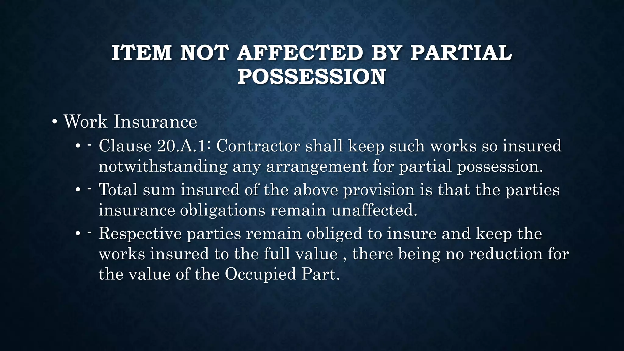 ITEM NOT AFFECTED BY PARTIAL
POSSESSION
• Work Insurance
• - Clause 20.A.1: Contractor shall keep such works so insured
notwithstanding any arrangement for partial possession.
• - Total sum insured of the above provision is that the parties
insurance obligations remain unaffected.
• - Respective parties remain obliged to insure and keep the
works insured to the full value , there being no reduction for
the value of the Occupied Part.
 