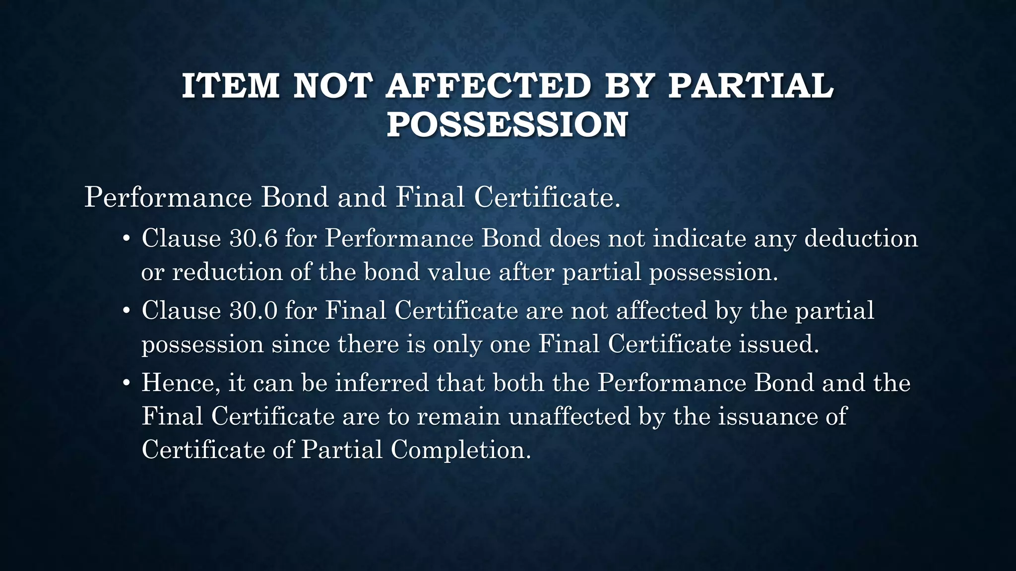 ITEM NOT AFFECTED BY PARTIAL
POSSESSION
Performance Bond and Final Certificate.
• Clause 30.6 for Performance Bond does not indicate any deduction
or reduction of the bond value after partial possession.
• Clause 30.0 for Final Certificate are not affected by the partial
possession since there is only one Final Certificate issued.
• Hence, it can be inferred that both the Performance Bond and the
Final Certificate are to remain unaffected by the issuance of
Certificate of Partial Completion.
 