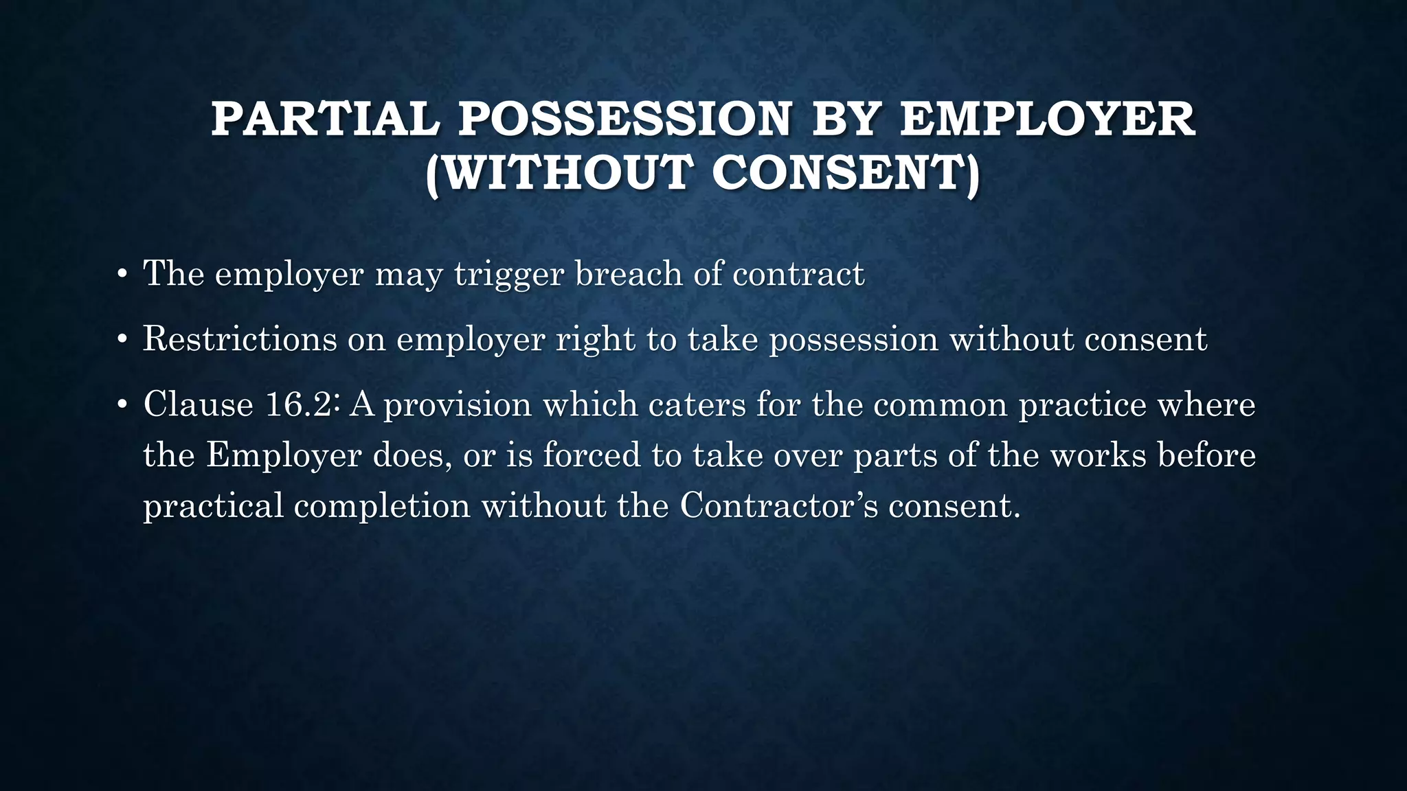PARTIAL POSSESSION BY EMPLOYER
(WITHOUT CONSENT)
• The employer may trigger breach of contract
• Restrictions on employer right to take possession without consent
• Clause 16.2: A provision which caters for the common practice where
the Employer does, or is forced to take over parts of the works before
practical completion without the Contractor’s consent.
 