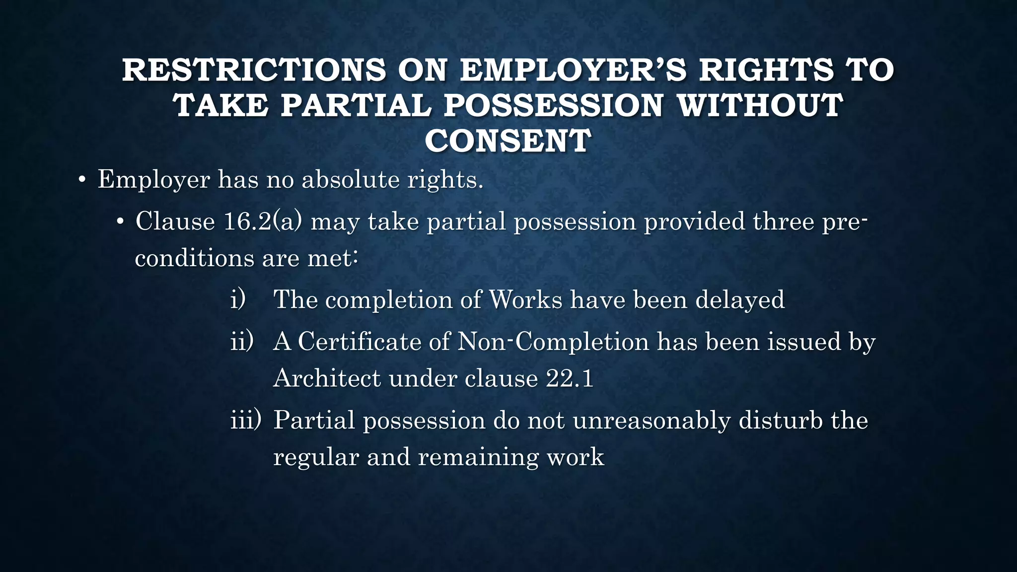 RESTRICTIONS ON EMPLOYER’S RIGHTS TO
TAKE PARTIAL POSSESSION WITHOUT
CONSENT
• Employer has no absolute rights.
• Clause 16.2(a) may take partial possession provided three pre-
conditions are met:
i) The completion of Works have been delayed
ii) A Certificate of Non-Completion has been issued by
Architect under clause 22.1
iii) Partial possession do not unreasonably disturb the
regular and remaining work
 