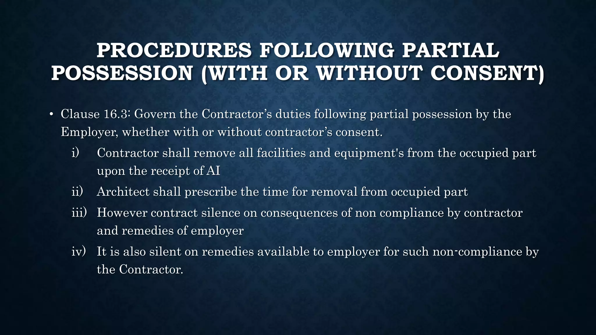 PROCEDURES FOLLOWING PARTIAL
POSSESSION (WITH OR WITHOUT CONSENT)
• Clause 16.3: Govern the Contractor’s duties following partial possession by the
Employer, whether with or without contractor’s consent.
i) Contractor shall remove all facilities and equipment's from the occupied part
upon the receipt of AI
ii) Architect shall prescribe the time for removal from occupied part
iii) However contract silence on consequences of non compliance by contractor
and remedies of employer
iv) It is also silent on remedies available to employer for such non-compliance by
the Contractor.
 