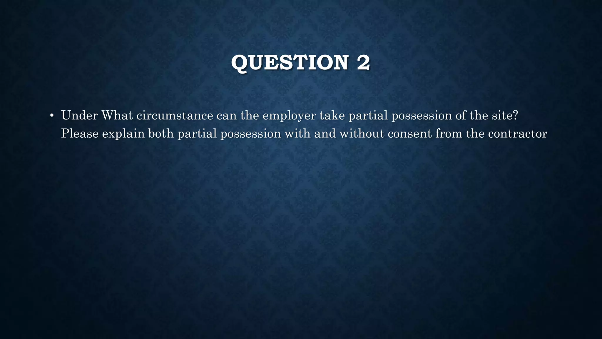 QUESTION 2
• Under What circumstance can the employer take partial possession of the site?
Please explain both partial possession with and without consent from the contractor
 