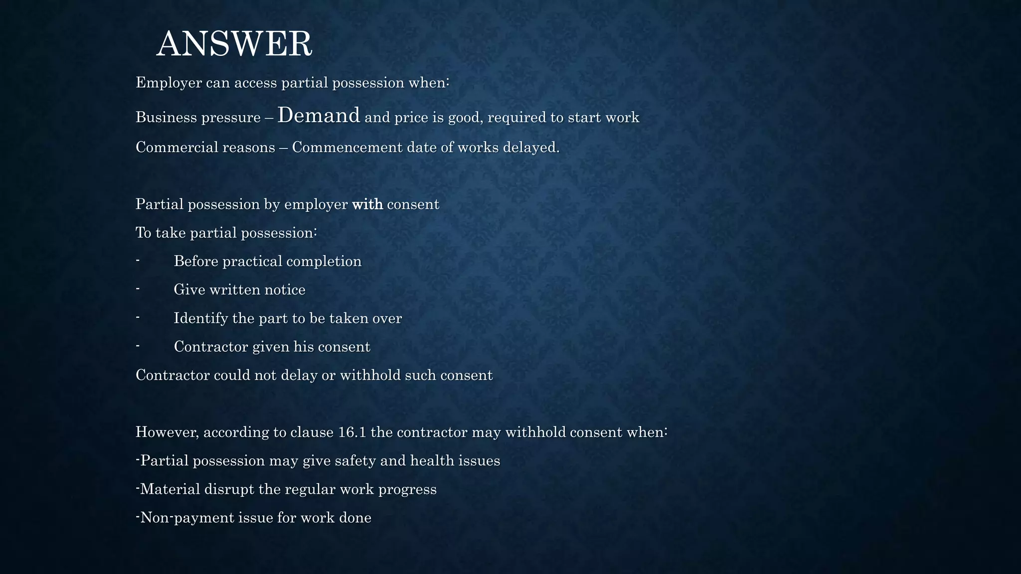 Employer can access partial possession when:
Business pressure – Demand and price is good, required to start work
Commercial reasons – Commencement date of works delayed.
Partial possession by employer with consent
To take partial possession:
- Before practical completion
- Give written notice
- Identify the part to be taken over
- Contractor given his consent
Contractor could not delay or withhold such consent
However, according to clause 16.1 the contractor may withhold consent when:
-Partial possession may give safety and health issues
-Material disrupt the regular work progress
-Non-payment issue for work done
ANSWER
 
