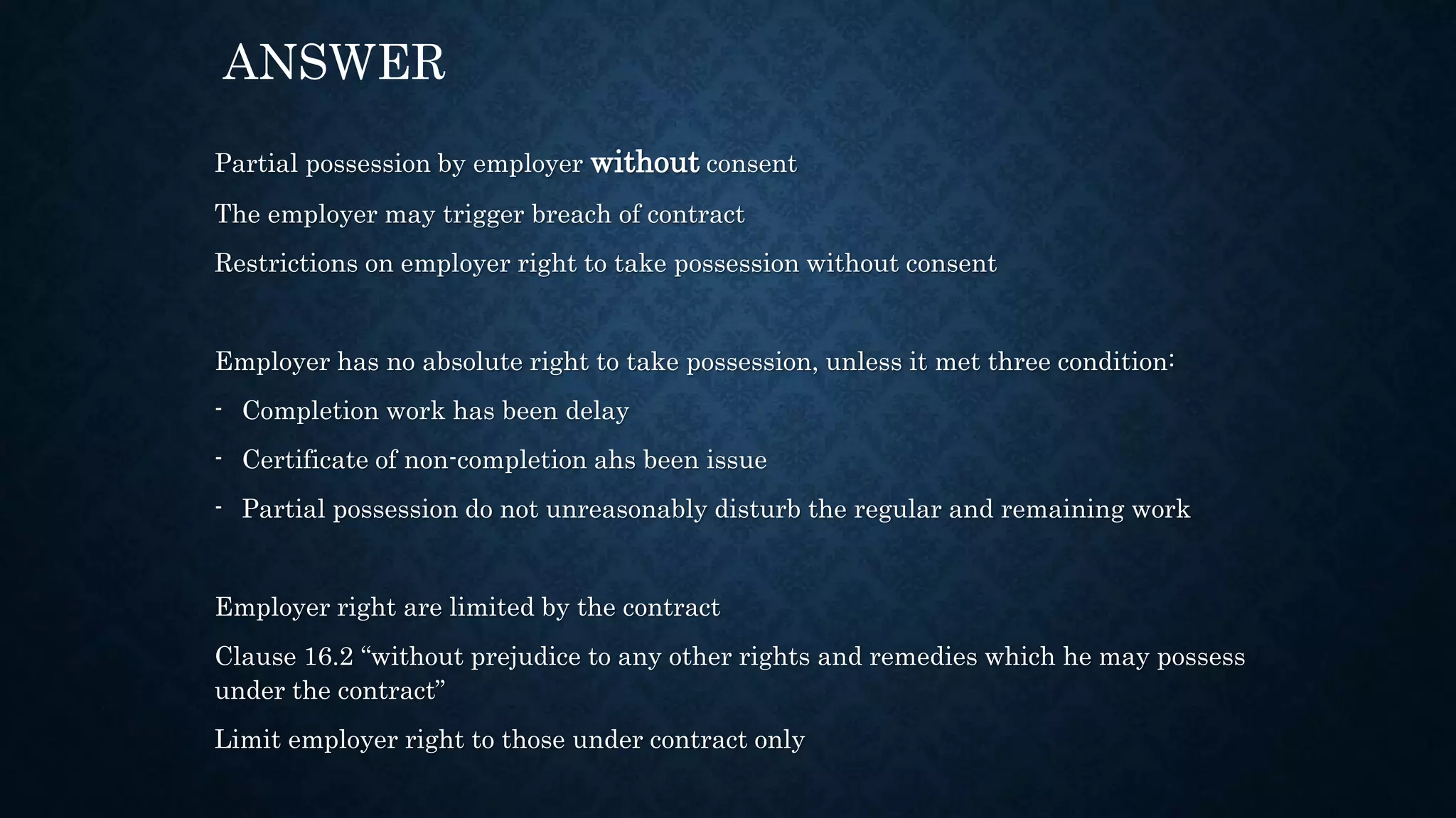 Partial possession by employer without consent
The employer may trigger breach of contract
Restrictions on employer right to take possession without consent
Employer has no absolute right to take possession, unless it met three condition:
- Completion work has been delay
- Certificate of non-completion ahs been issue
- Partial possession do not unreasonably disturb the regular and remaining work
Employer right are limited by the contract
Clause 16.2 “without prejudice to any other rights and remedies which he may possess
under the contract”
Limit employer right to those under contract only
ANSWER
 