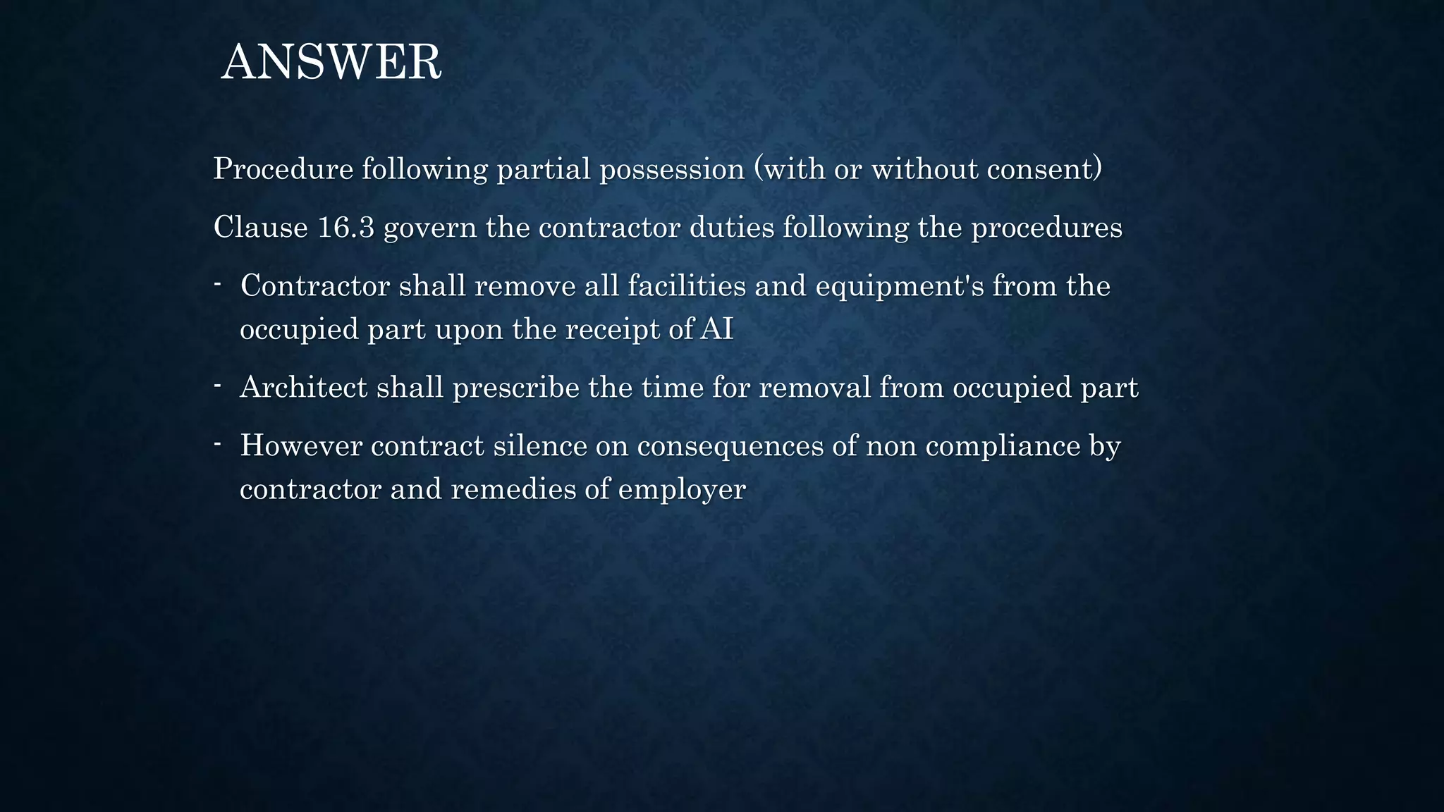 Procedure following partial possession (with or without consent)
Clause 16.3 govern the contractor duties following the procedures
- Contractor shall remove all facilities and equipment's from the
occupied part upon the receipt of AI
- Architect shall prescribe the time for removal from occupied part
- However contract silence on consequences of non compliance by
contractor and remedies of employer
ANSWER
 