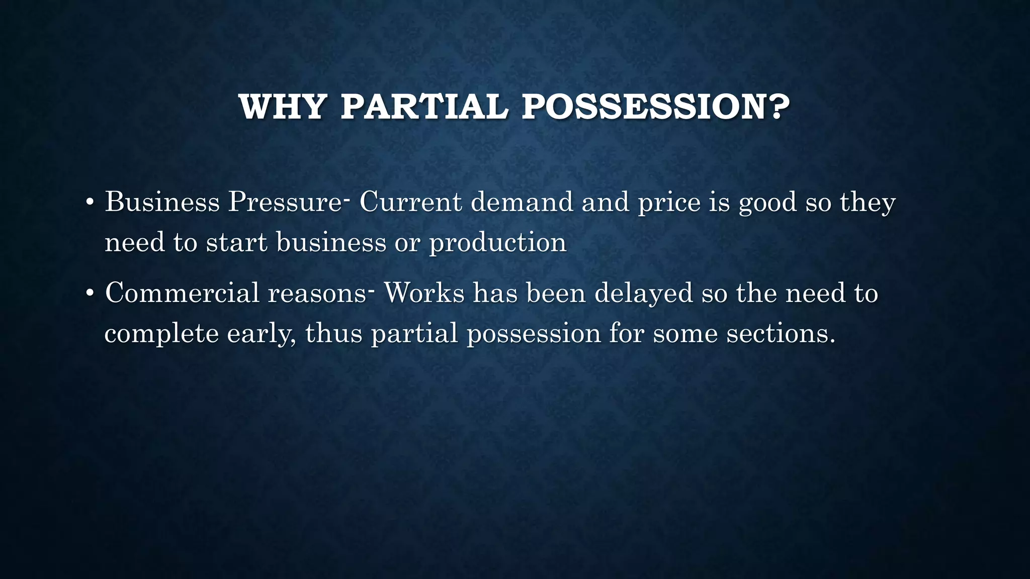 WHY PARTIAL POSSESSION?
• Business Pressure- Current demand and price is good so they
need to start business or production
• Commercial reasons- Works has been delayed so the need to
complete early, thus partial possession for some sections.
 