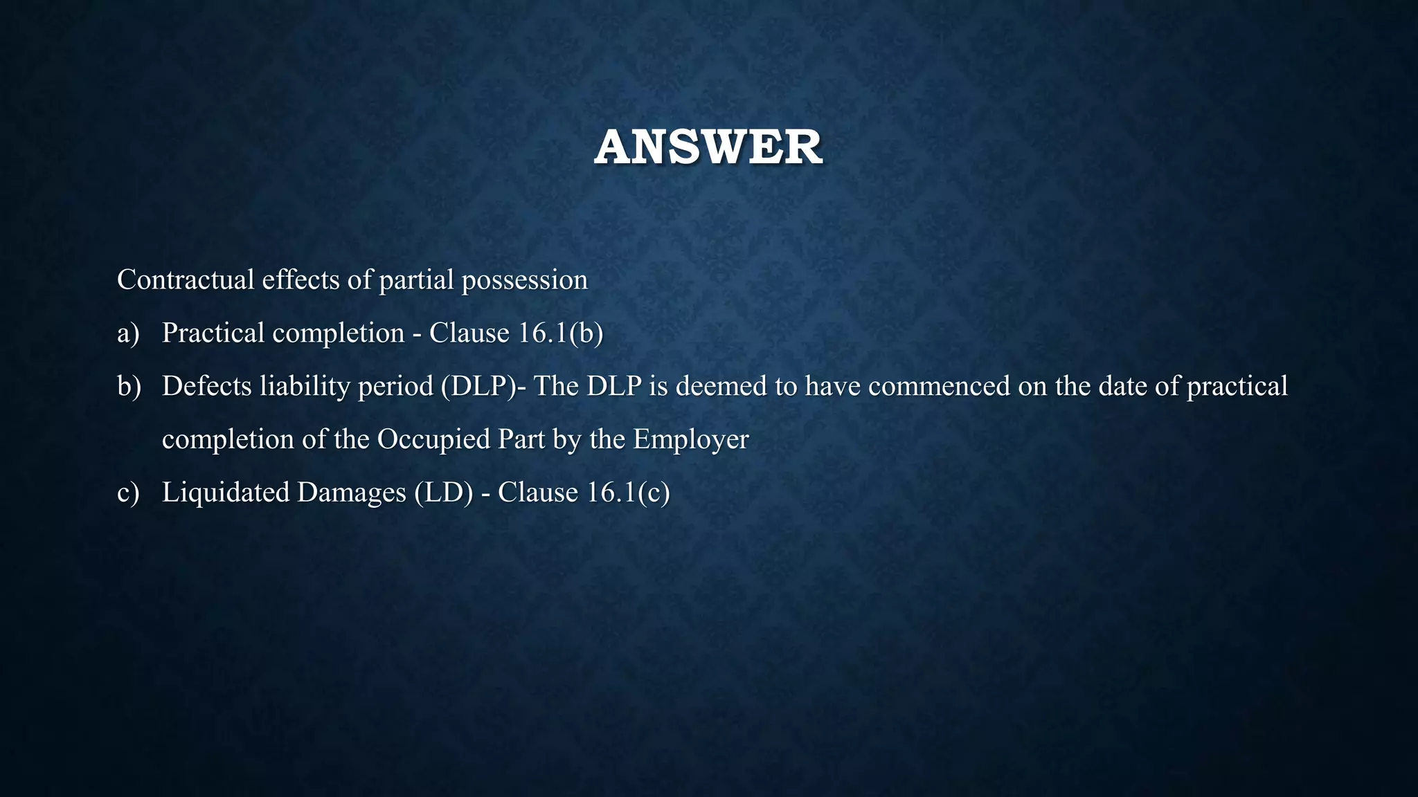 ANSWER
Contractual effects of partial possession
a) Practical completion - Clause 16.1(b)
b) Defects liability period (DLP)- The DLP is deemed to have commenced on the date of practical
completion of the Occupied Part by the Employer
c) Liquidated Damages (LD) - Clause 16.1(c)
 