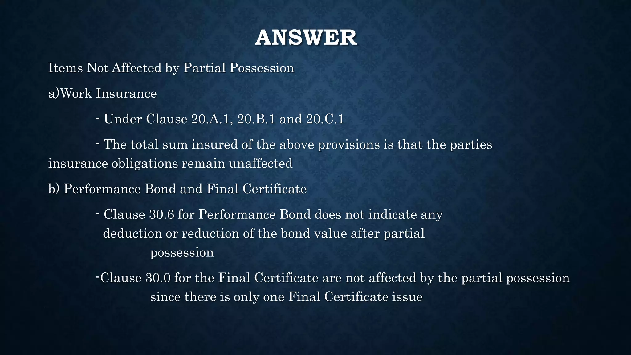 ANSWER
Items Not Affected by Partial Possession
a)Work Insurance
- Under Clause 20.A.1, 20.B.1 and 20.C.1
- The total sum insured of the above provisions is that the parties
insurance obligations remain unaffected
b) Performance Bond and Final Certificate
- Clause 30.6 for Performance Bond does not indicate any
deduction or reduction of the bond value after partial
possession
-Clause 30.0 for the Final Certificate are not affected by the partial possession
since there is only one Final Certificate issue
 