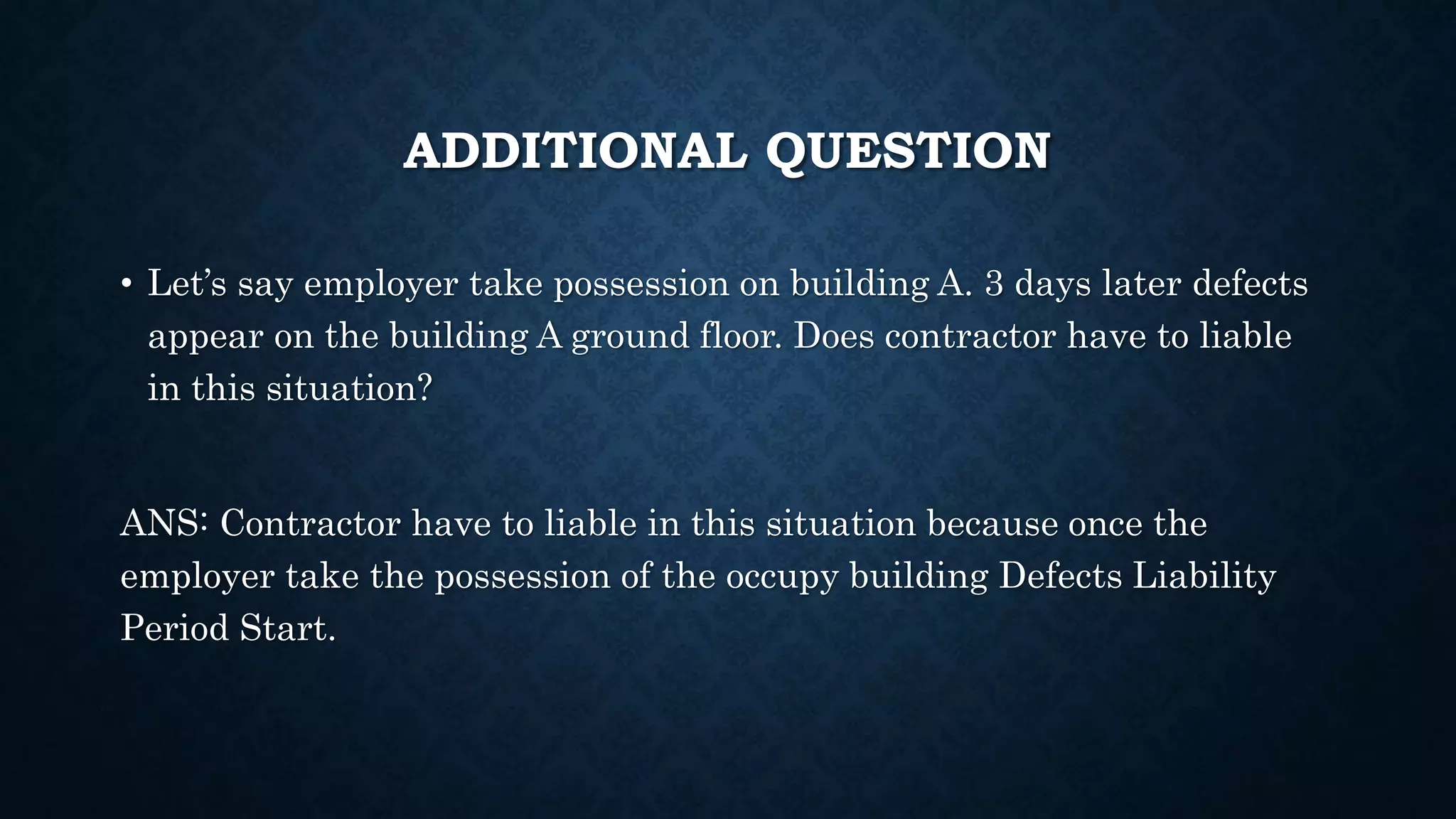 ADDITIONAL QUESTION
• Let’s say employer take possession on building A. 3 days later defects
appear on the building A ground floor. Does contractor have to liable
in this situation?
ANS: Contractor have to liable in this situation because once the
employer take the possession of the occupy building Defects Liability
Period Start.
 