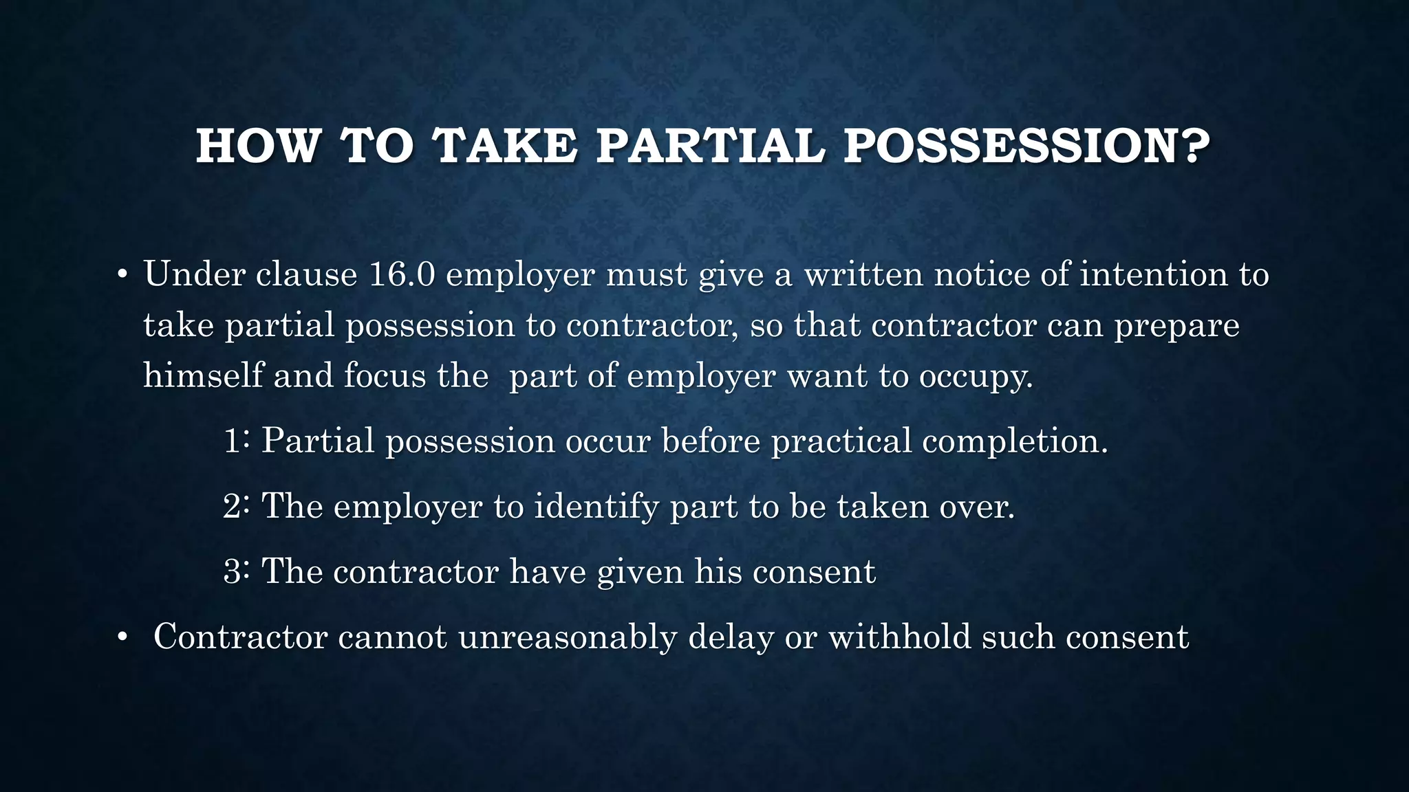 HOW TO TAKE PARTIAL POSSESSION?
• Under clause 16.0 employer must give a written notice of intention to
take partial possession to contractor, so that contractor can prepare
himself and focus the part of employer want to occupy.
1: Partial possession occur before practical completion.
2: The employer to identify part to be taken over.
3: The contractor have given his consent
• Contractor cannot unreasonably delay or withhold such consent
 