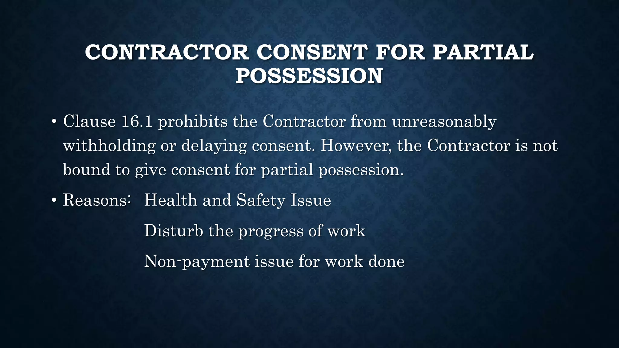 CONTRACTOR CONSENT FOR PARTIAL
POSSESSION
• Clause 16.1 prohibits the Contractor from unreasonably
withholding or delaying consent. However, the Contractor is not
bound to give consent for partial possession.
• Reasons: Health and Safety Issue
Disturb the progress of work
Non-payment issue for work done
 