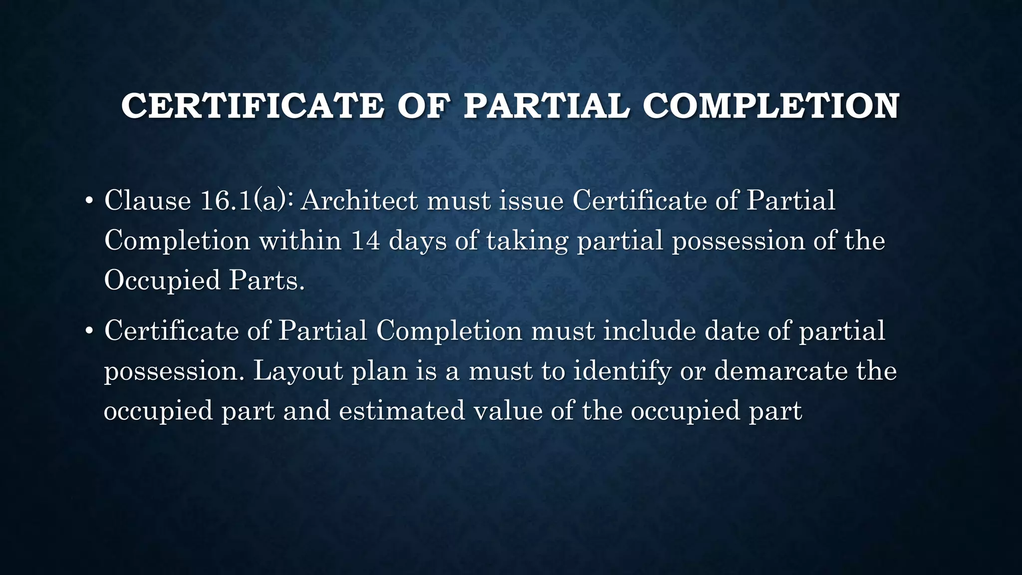 CERTIFICATE OF PARTIAL COMPLETION
• Clause 16.1(a): Architect must issue Certificate of Partial
Completion within 14 days of taking partial possession of the
Occupied Parts.
• Certificate of Partial Completion must include date of partial
possession. Layout plan is a must to identify or demarcate the
occupied part and estimated value of the occupied part
 