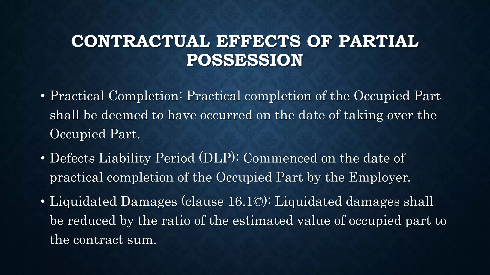 CONTRACTUAL EFFECTS OF PARTIAL
POSSESSION
• Practical Completion: Practical completion of the Occupied Part
shall be deemed to have occurred on the date of taking over the
Occupied Part.
• Defects Liability Period (DLP): Commenced on the date of
practical completion of the Occupied Part by the Employer.
• Liquidated Damages (clause 16.1©): Liquidated damages shall
be reduced by the ratio of the estimated value of occupied part to
the contract sum.
 