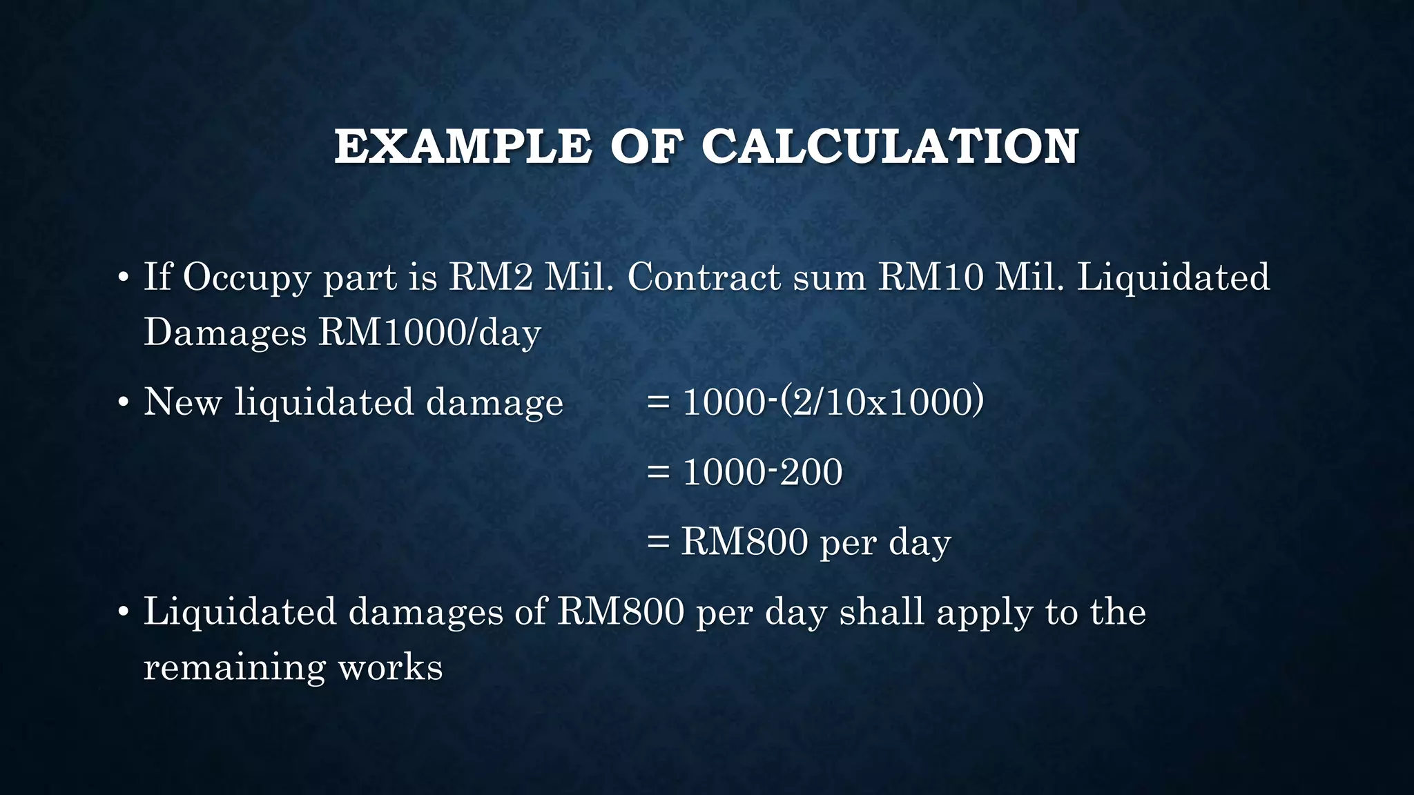 EXAMPLE OF CALCULATION
• If Occupy part is RM2 Mil. Contract sum RM10 Mil. Liquidated
Damages RM1000/day
• New liquidated damage = 1000-(2/10x1000)
= 1000-200
= RM800 per day
• Liquidated damages of RM800 per day shall apply to the
remaining works
 